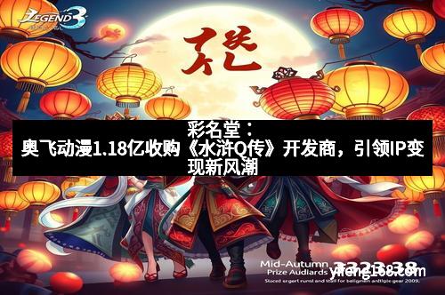 彩名堂：奥飞动漫1.18亿收购《水浒Q传》开发商，引领IP变现新风潮